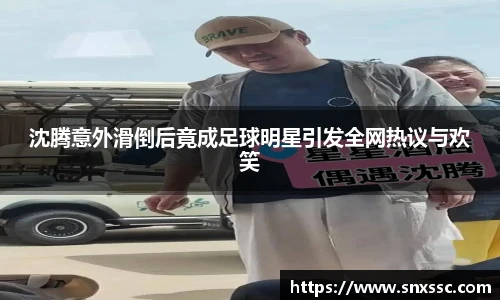 沈腾意外滑倒后竟成足球明星引发全网热议与欢笑